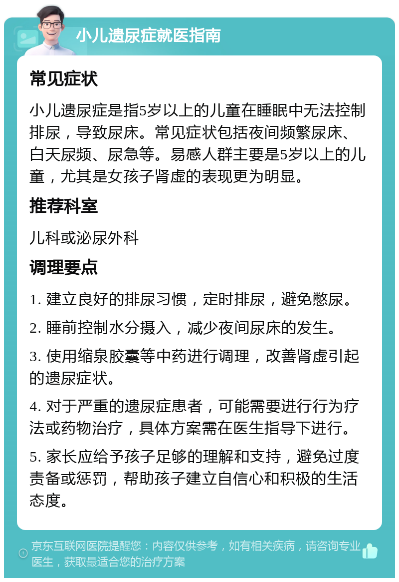 小儿遗尿症就医指南 常见症状 小儿遗尿症是指5岁以上的儿童在睡眠中无法控制排尿，导致尿床。常见症状包括夜间频繁尿床、白天尿频、尿急等。易感人群主要是5岁以上的儿童，尤其是女孩子肾虚的表现更为明显。 推荐科室 儿科或泌尿外科 调理要点 1. 建立良好的排尿习惯，定时排尿，避免憋尿。 2. 睡前控制水分摄入，减少夜间尿床的发生。 3. 使用缩泉胶囊等中药进行调理，改善肾虚引起的遗尿症状。 4. 对于严重的遗尿症患者，可能需要进行行为疗法或药物治疗，具体方案需在医生指导下进行。 5. 家长应给予孩子足够的理解和支持，避免过度责备或惩罚，帮助孩子建立自信心和积极的生活态度。