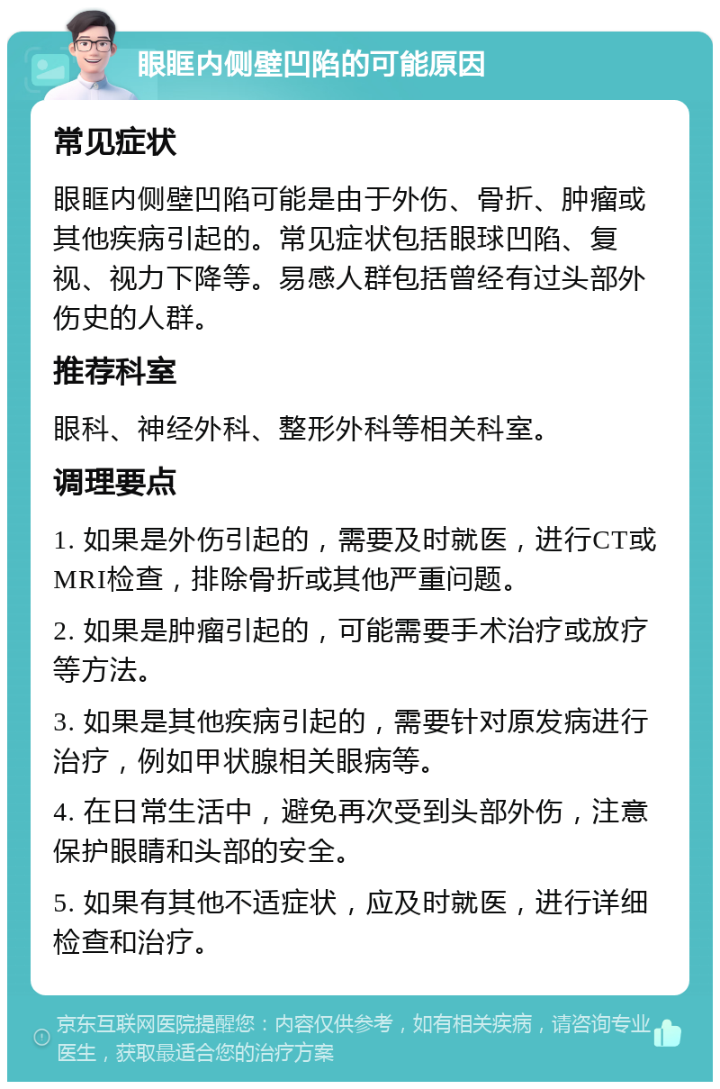 眼眶内侧壁凹陷的可能原因 常见症状 眼眶内侧壁凹陷可能是由于外伤、骨折、肿瘤或其他疾病引起的。常见症状包括眼球凹陷、复视、视力下降等。易感人群包括曾经有过头部外伤史的人群。 推荐科室 眼科、神经外科、整形外科等相关科室。 调理要点 1. 如果是外伤引起的，需要及时就医，进行CT或MRI检查，排除骨折或其他严重问题。 2. 如果是肿瘤引起的，可能需要手术治疗或放疗等方法。 3. 如果是其他疾病引起的，需要针对原发病进行治疗，例如甲状腺相关眼病等。 4. 在日常生活中，避免再次受到头部外伤，注意保护眼睛和头部的安全。 5. 如果有其他不适症状，应及时就医，进行详细检查和治疗。