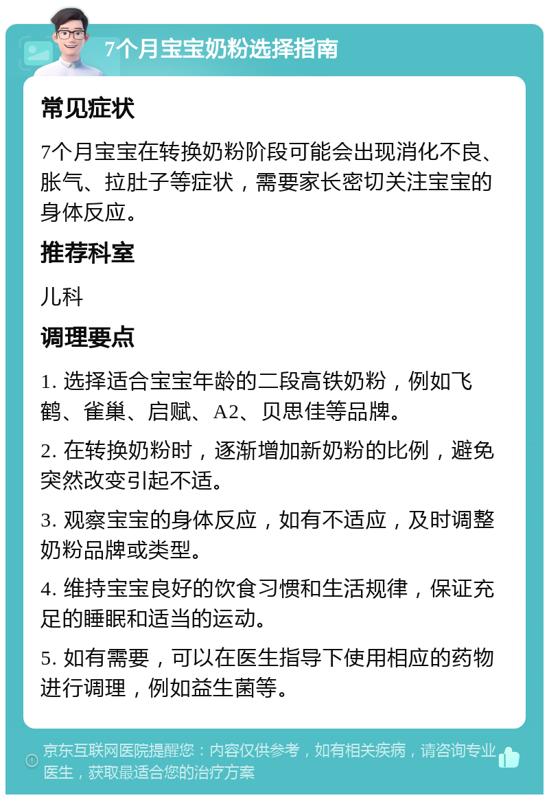 7个月宝宝奶粉选择指南 常见症状 7个月宝宝在转换奶粉阶段可能会出现消化不良、胀气、拉肚子等症状，需要家长密切关注宝宝的身体反应。 推荐科室 儿科 调理要点 1. 选择适合宝宝年龄的二段高铁奶粉，例如飞鹤、雀巢、启赋、A2、贝思佳等品牌。 2. 在转换奶粉时，逐渐增加新奶粉的比例，避免突然改变引起不适。 3. 观察宝宝的身体反应，如有不适应，及时调整奶粉品牌或类型。 4. 维持宝宝良好的饮食习惯和生活规律，保证充足的睡眠和适当的运动。 5. 如有需要，可以在医生指导下使用相应的药物进行调理，例如益生菌等。