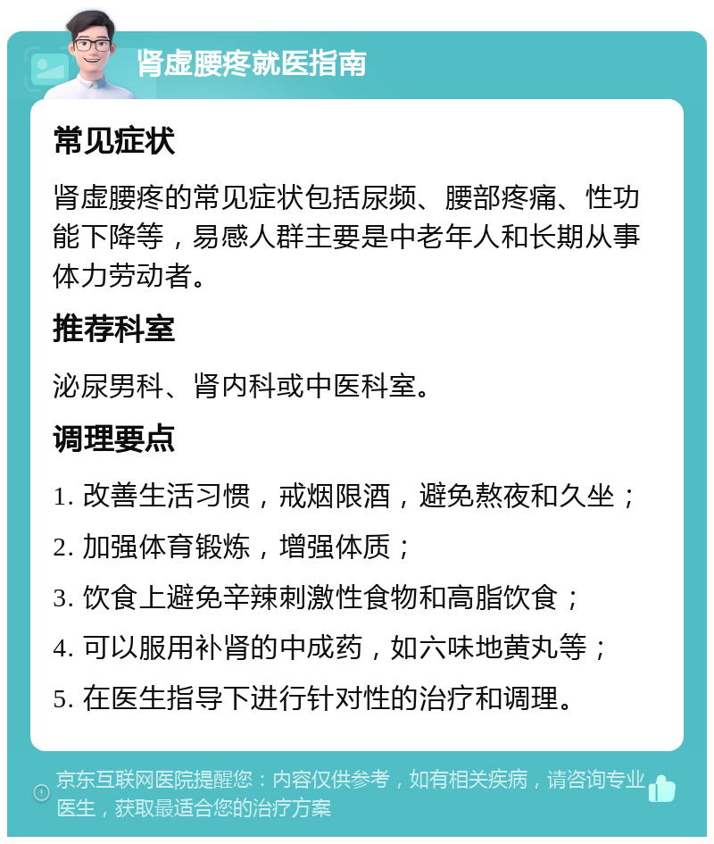 肾虚腰疼就医指南 常见症状 肾虚腰疼的常见症状包括尿频、腰部疼痛、性功能下降等，易感人群主要是中老年人和长期从事体力劳动者。 推荐科室 泌尿男科、肾内科或中医科室。 调理要点 1. 改善生活习惯，戒烟限酒，避免熬夜和久坐； 2. 加强体育锻炼，增强体质； 3. 饮食上避免辛辣刺激性食物和高脂饮食； 4. 可以服用补肾的中成药，如六味地黄丸等； 5. 在医生指导下进行针对性的治疗和调理。