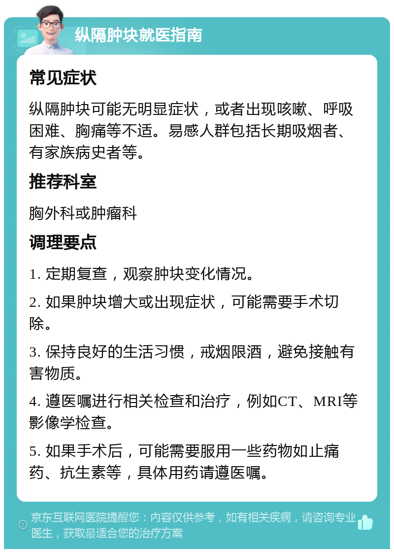 纵隔肿块就医指南 常见症状 纵隔肿块可能无明显症状，或者出现咳嗽、呼吸困难、胸痛等不适。易感人群包括长期吸烟者、有家族病史者等。 推荐科室 胸外科或肿瘤科 调理要点 1. 定期复查，观察肿块变化情况。 2. 如果肿块增大或出现症状，可能需要手术切除。 3. 保持良好的生活习惯，戒烟限酒，避免接触有害物质。 4. 遵医嘱进行相关检查和治疗，例如CT、MRI等影像学检查。 5. 如果手术后，可能需要服用一些药物如止痛药、抗生素等，具体用药请遵医嘱。