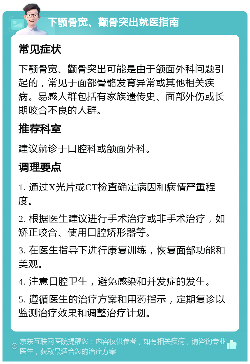 下颚骨宽、颧骨突出就医指南 常见症状 下颚骨宽、颧骨突出可能是由于颌面外科问题引起的，常见于面部骨骼发育异常或其他相关疾病。易感人群包括有家族遗传史、面部外伤或长期咬合不良的人群。 推荐科室 建议就诊于口腔科或颌面外科。 调理要点 1. 通过X光片或CT检查确定病因和病情严重程度。 2. 根据医生建议进行手术治疗或非手术治疗，如矫正咬合、使用口腔矫形器等。 3. 在医生指导下进行康复训练，恢复面部功能和美观。 4. 注意口腔卫生，避免感染和并发症的发生。 5. 遵循医生的治疗方案和用药指示，定期复诊以监测治疗效果和调整治疗计划。