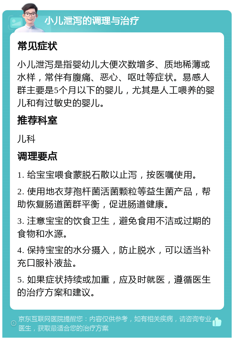 小儿泄泻的调理与治疗 常见症状 小儿泄泻是指婴幼儿大便次数增多、质地稀薄或水样，常伴有腹痛、恶心、呕吐等症状。易感人群主要是5个月以下的婴儿，尤其是人工喂养的婴儿和有过敏史的婴儿。 推荐科室 儿科 调理要点 1. 给宝宝喂食蒙脱石散以止泻，按医嘱使用。 2. 使用地衣芽孢杆菌活菌颗粒等益生菌产品，帮助恢复肠道菌群平衡，促进肠道健康。 3. 注意宝宝的饮食卫生，避免食用不洁或过期的食物和水源。 4. 保持宝宝的水分摄入，防止脱水，可以适当补充口服补液盐。 5. 如果症状持续或加重，应及时就医，遵循医生的治疗方案和建议。