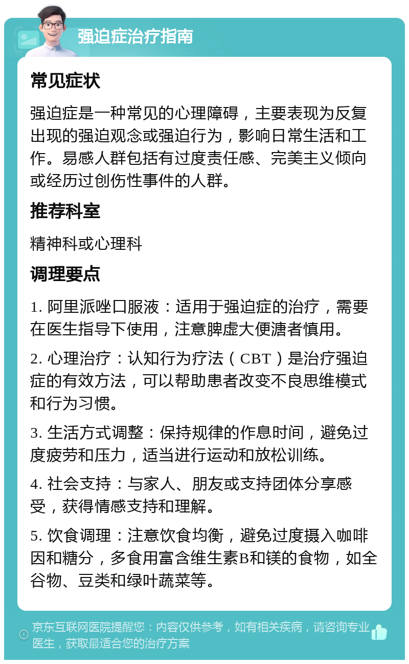 强迫症治疗指南 常见症状 强迫症是一种常见的心理障碍，主要表现为反复出现的强迫观念或强迫行为，影响日常生活和工作。易感人群包括有过度责任感、完美主义倾向或经历过创伤性事件的人群。 推荐科室 精神科或心理科 调理要点 1. 阿里派唑口服液：适用于强迫症的治疗，需要在医生指导下使用，注意脾虚大便溏者慎用。 2. 心理治疗：认知行为疗法（CBT）是治疗强迫症的有效方法，可以帮助患者改变不良思维模式和行为习惯。 3. 生活方式调整：保持规律的作息时间，避免过度疲劳和压力，适当进行运动和放松训练。 4. 社会支持：与家人、朋友或支持团体分享感受，获得情感支持和理解。 5. 饮食调理：注意饮食均衡，避免过度摄入咖啡因和糖分，多食用富含维生素B和镁的食物，如全谷物、豆类和绿叶蔬菜等。