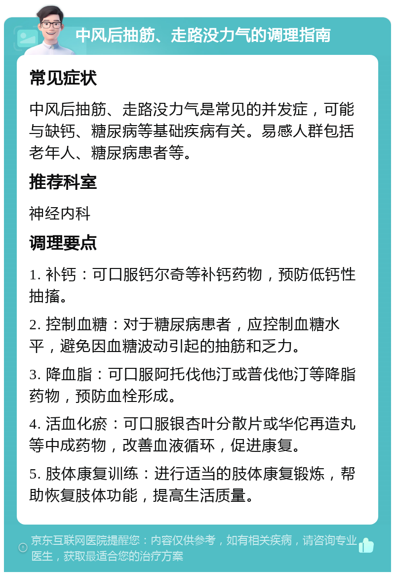 中风后抽筋、走路没力气的调理指南 常见症状 中风后抽筋、走路没力气是常见的并发症，可能与缺钙、糖尿病等基础疾病有关。易感人群包括老年人、糖尿病患者等。 推荐科室 神经内科 调理要点 1. 补钙：可口服钙尔奇等补钙药物，预防低钙性抽搐。 2. 控制血糖：对于糖尿病患者，应控制血糖水平，避免因血糖波动引起的抽筋和乏力。 3. 降血脂：可口服阿托伐他汀或普伐他汀等降脂药物，预防血栓形成。 4. 活血化瘀：可口服银杏叶分散片或华佗再造丸等中成药物，改善血液循环，促进康复。 5. 肢体康复训练：进行适当的肢体康复锻炼，帮助恢复肢体功能，提高生活质量。