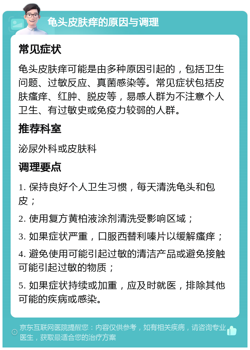 龟头皮肤痒的原因与调理 常见症状 龟头皮肤痒可能是由多种原因引起的，包括卫生问题、过敏反应、真菌感染等。常见症状包括皮肤瘙痒、红肿、脱皮等，易感人群为不注意个人卫生、有过敏史或免疫力较弱的人群。 推荐科室 泌尿外科或皮肤科 调理要点 1. 保持良好个人卫生习惯，每天清洗龟头和包皮； 2. 使用复方黄柏液涂剂清洗受影响区域； 3. 如果症状严重，口服西替利嗪片以缓解瘙痒； 4. 避免使用可能引起过敏的清洁产品或避免接触可能引起过敏的物质； 5. 如果症状持续或加重，应及时就医，排除其他可能的疾病或感染。