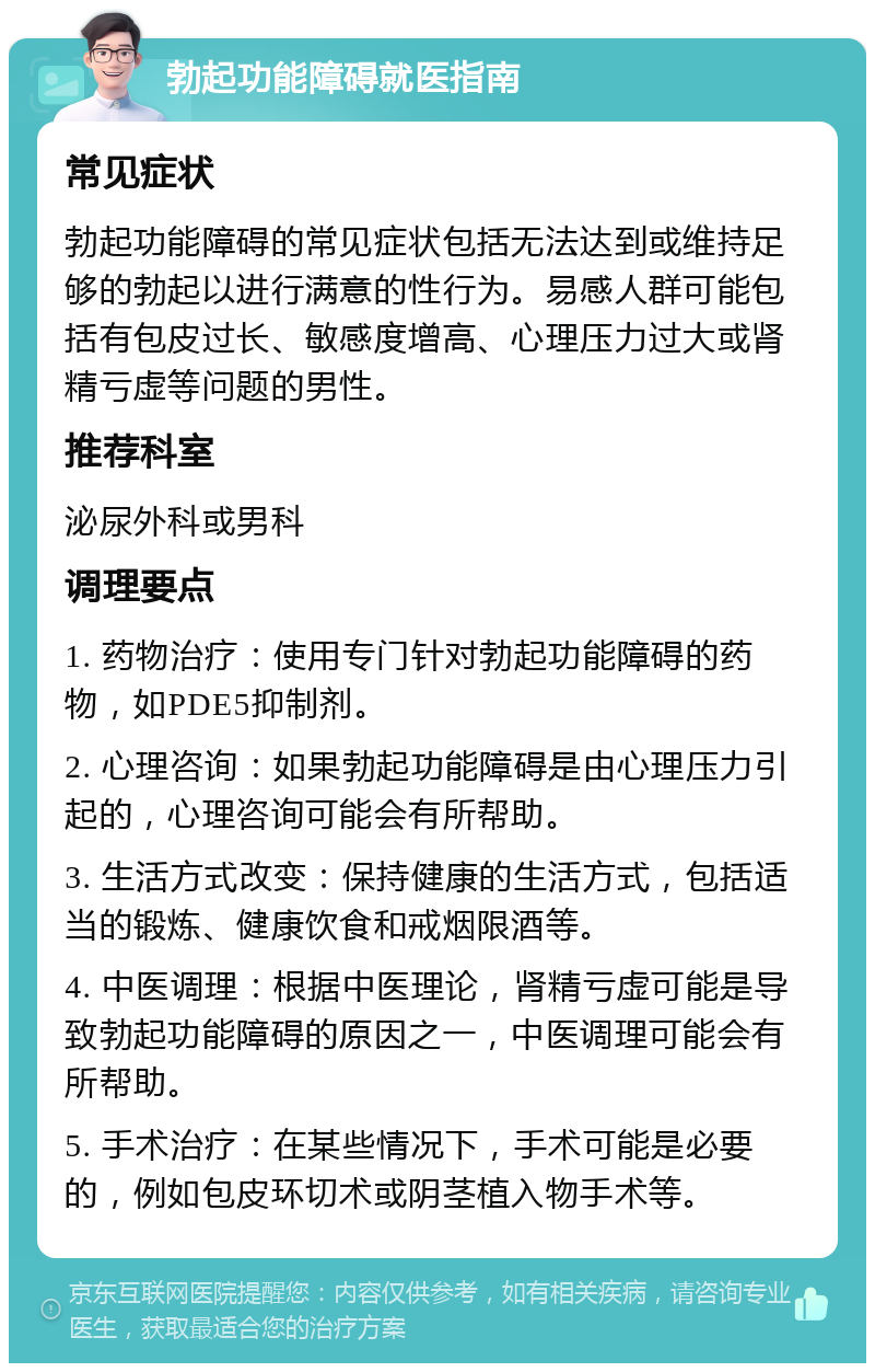 勃起功能障碍就医指南 常见症状 勃起功能障碍的常见症状包括无法达到或维持足够的勃起以进行满意的性行为。易感人群可能包括有包皮过长、敏感度增高、心理压力过大或肾精亏虚等问题的男性。 推荐科室 泌尿外科或男科 调理要点 1. 药物治疗：使用专门针对勃起功能障碍的药物，如PDE5抑制剂。 2. 心理咨询：如果勃起功能障碍是由心理压力引起的，心理咨询可能会有所帮助。 3. 生活方式改变：保持健康的生活方式，包括适当的锻炼、健康饮食和戒烟限酒等。 4. 中医调理：根据中医理论，肾精亏虚可能是导致勃起功能障碍的原因之一，中医调理可能会有所帮助。 5. 手术治疗：在某些情况下，手术可能是必要的，例如包皮环切术或阴茎植入物手术等。