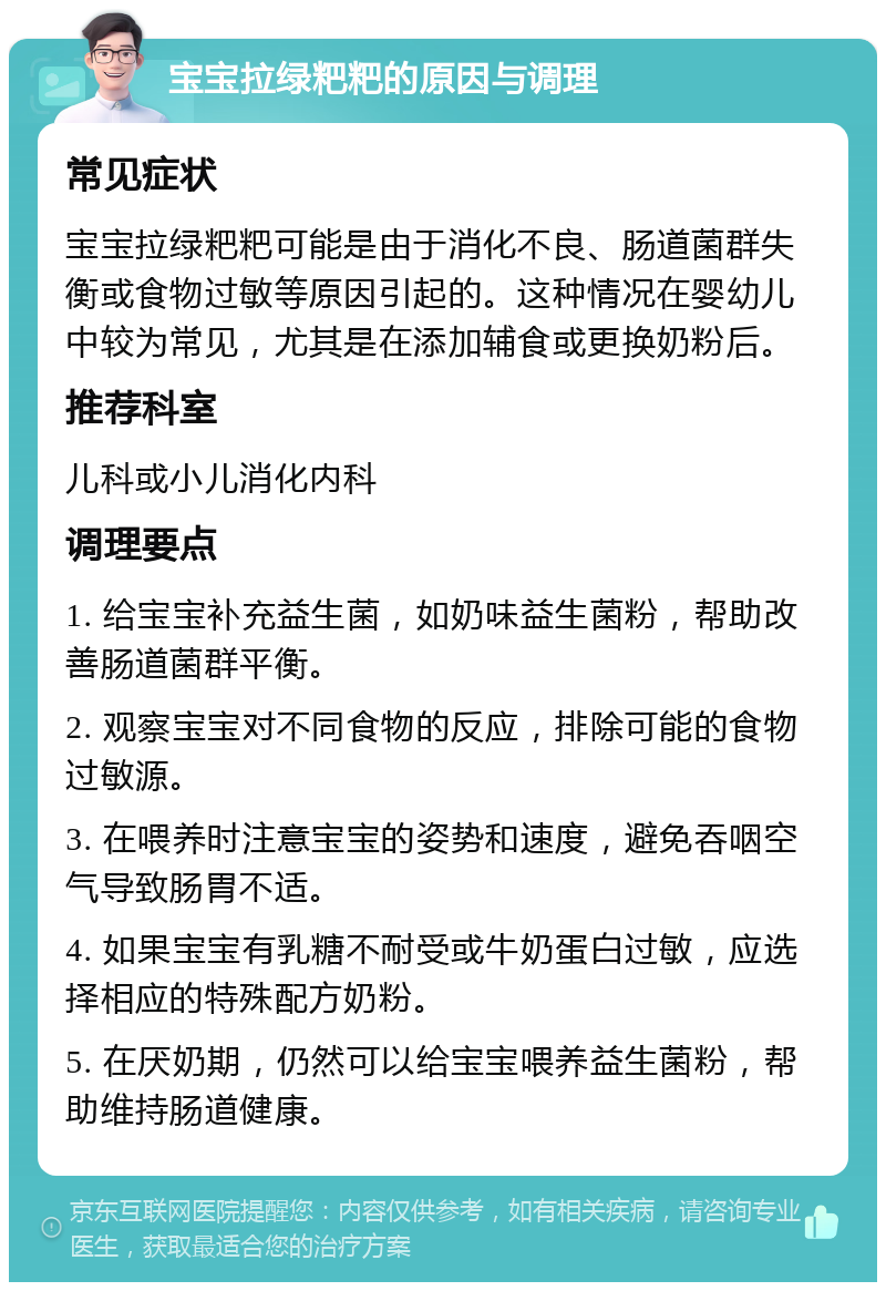 宝宝拉绿粑粑的原因与调理 常见症状 宝宝拉绿粑粑可能是由于消化不良、肠道菌群失衡或食物过敏等原因引起的。这种情况在婴幼儿中较为常见，尤其是在添加辅食或更换奶粉后。 推荐科室 儿科或小儿消化内科 调理要点 1. 给宝宝补充益生菌，如奶味益生菌粉，帮助改善肠道菌群平衡。 2. 观察宝宝对不同食物的反应，排除可能的食物过敏源。 3. 在喂养时注意宝宝的姿势和速度，避免吞咽空气导致肠胃不适。 4. 如果宝宝有乳糖不耐受或牛奶蛋白过敏，应选择相应的特殊配方奶粉。 5. 在厌奶期，仍然可以给宝宝喂养益生菌粉，帮助维持肠道健康。