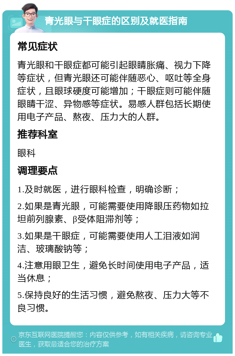 青光眼与干眼症的区别及就医指南 常见症状 青光眼和干眼症都可能引起眼睛胀痛、视力下降等症状，但青光眼还可能伴随恶心、呕吐等全身症状，且眼球硬度可能增加；干眼症则可能伴随眼睛干涩、异物感等症状。易感人群包括长期使用电子产品、熬夜、压力大的人群。 推荐科室 眼科 调理要点 1.及时就医，进行眼科检查，明确诊断； 2.如果是青光眼，可能需要使用降眼压药物如拉坦前列腺素、β受体阻滞剂等； 3.如果是干眼症，可能需要使用人工泪液如润洁、玻璃酸钠等； 4.注意用眼卫生，避免长时间使用电子产品，适当休息； 5.保持良好的生活习惯，避免熬夜、压力大等不良习惯。