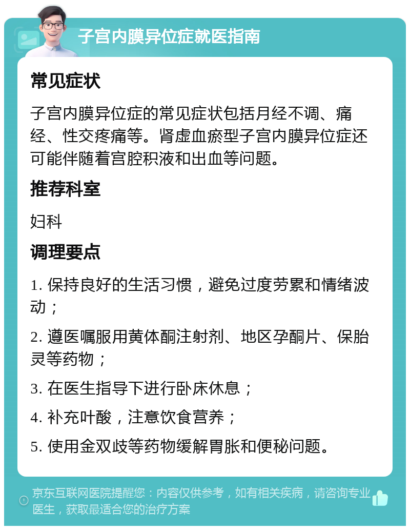 子宫内膜异位症就医指南 常见症状 子宫内膜异位症的常见症状包括月经不调、痛经、性交疼痛等。肾虚血瘀型子宫内膜异位症还可能伴随着宫腔积液和出血等问题。 推荐科室 妇科 调理要点 1. 保持良好的生活习惯，避免过度劳累和情绪波动； 2. 遵医嘱服用黄体酮注射剂、地区孕酮片、保胎灵等药物； 3. 在医生指导下进行卧床休息； 4. 补充叶酸，注意饮食营养； 5. 使用金双歧等药物缓解胃胀和便秘问题。