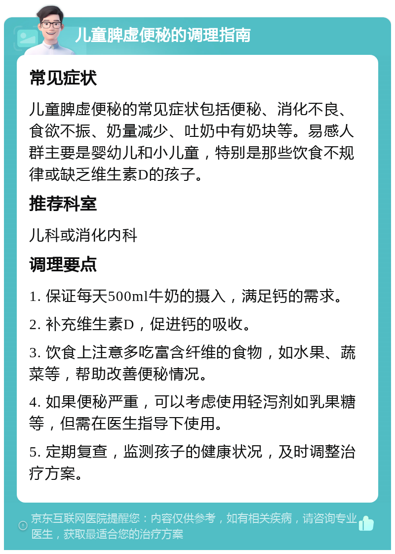 儿童脾虚便秘的调理指南 常见症状 儿童脾虚便秘的常见症状包括便秘、消化不良、食欲不振、奶量减少、吐奶中有奶块等。易感人群主要是婴幼儿和小儿童，特别是那些饮食不规律或缺乏维生素D的孩子。 推荐科室 儿科或消化内科 调理要点 1. 保证每天500ml牛奶的摄入，满足钙的需求。 2. 补充维生素D，促进钙的吸收。 3. 饮食上注意多吃富含纤维的食物，如水果、蔬菜等，帮助改善便秘情况。 4. 如果便秘严重，可以考虑使用轻泻剂如乳果糖等，但需在医生指导下使用。 5. 定期复查，监测孩子的健康状况，及时调整治疗方案。