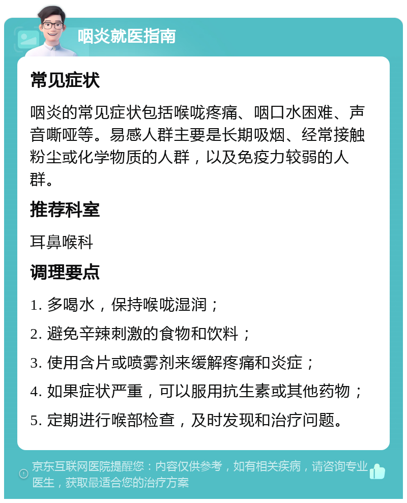 咽炎就医指南 常见症状 咽炎的常见症状包括喉咙疼痛、咽口水困难、声音嘶哑等。易感人群主要是长期吸烟、经常接触粉尘或化学物质的人群，以及免疫力较弱的人群。 推荐科室 耳鼻喉科 调理要点 1. 多喝水，保持喉咙湿润； 2. 避免辛辣刺激的食物和饮料； 3. 使用含片或喷雾剂来缓解疼痛和炎症； 4. 如果症状严重，可以服用抗生素或其他药物； 5. 定期进行喉部检查，及时发现和治疗问题。