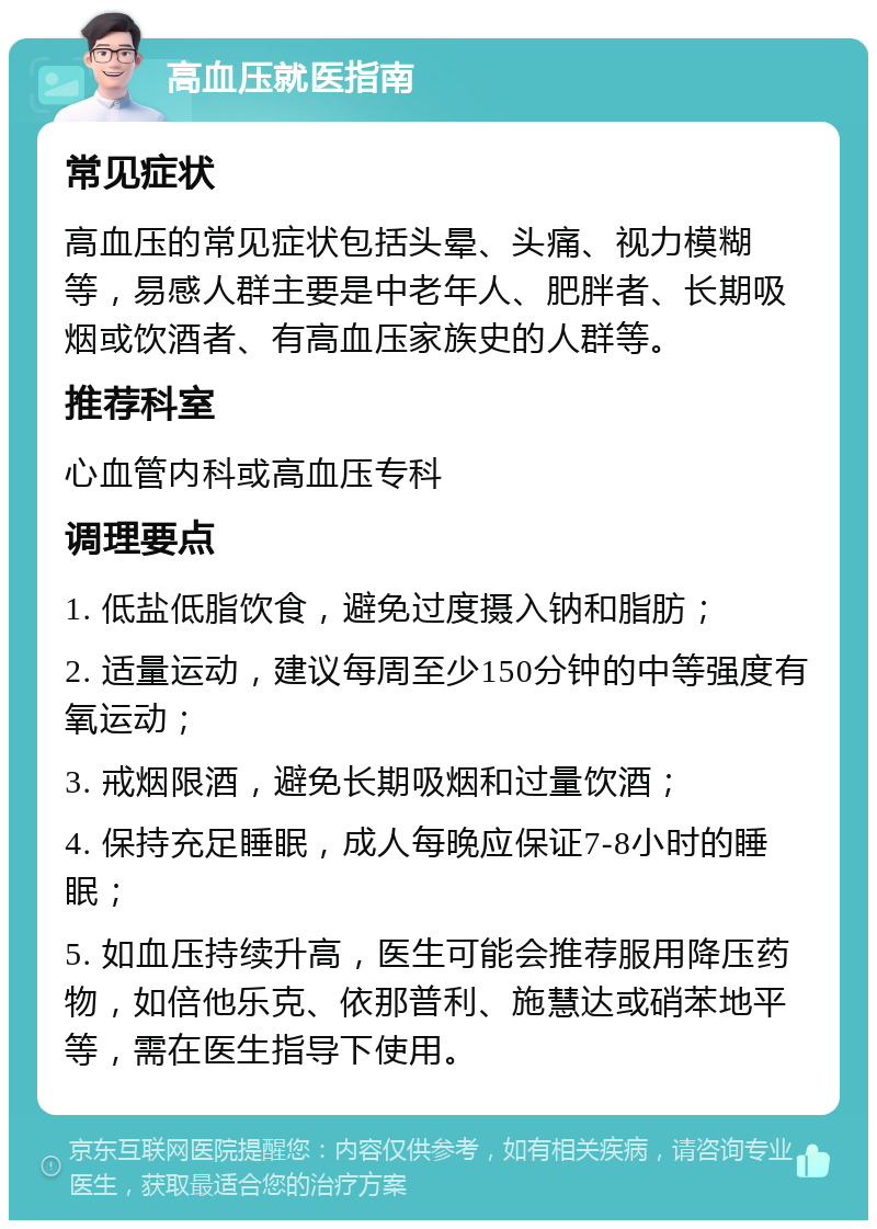 高血压就医指南 常见症状 高血压的常见症状包括头晕、头痛、视力模糊等，易感人群主要是中老年人、肥胖者、长期吸烟或饮酒者、有高血压家族史的人群等。 推荐科室 心血管内科或高血压专科 调理要点 1. 低盐低脂饮食，避免过度摄入钠和脂肪； 2. 适量运动，建议每周至少150分钟的中等强度有氧运动； 3. 戒烟限酒，避免长期吸烟和过量饮酒； 4. 保持充足睡眠，成人每晚应保证7-8小时的睡眠； 5. 如血压持续升高，医生可能会推荐服用降压药物，如倍他乐克、依那普利、施慧达或硝苯地平等，需在医生指导下使用。