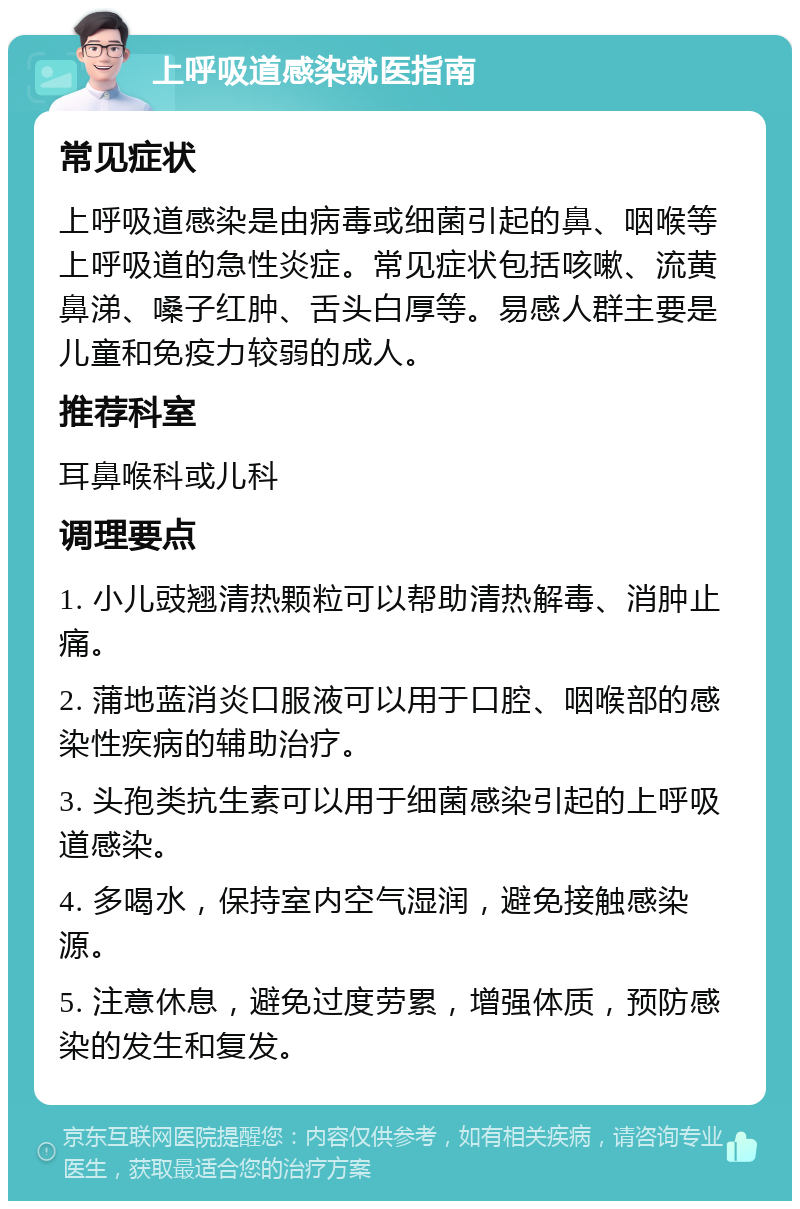 上呼吸道感染就医指南 常见症状 上呼吸道感染是由病毒或细菌引起的鼻、咽喉等上呼吸道的急性炎症。常见症状包括咳嗽、流黄鼻涕、嗓子红肿、舌头白厚等。易感人群主要是儿童和免疫力较弱的成人。 推荐科室 耳鼻喉科或儿科 调理要点 1. 小儿豉翘清热颗粒可以帮助清热解毒、消肿止痛。 2. 蒲地蓝消炎口服液可以用于口腔、咽喉部的感染性疾病的辅助治疗。 3. 头孢类抗生素可以用于细菌感染引起的上呼吸道感染。 4. 多喝水，保持室内空气湿润，避免接触感染源。 5. 注意休息，避免过度劳累，增强体质，预防感染的发生和复发。