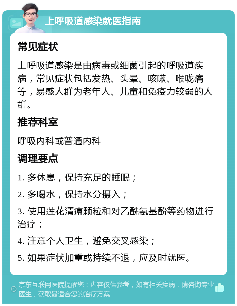 上呼吸道感染就医指南 常见症状 上呼吸道感染是由病毒或细菌引起的呼吸道疾病，常见症状包括发热、头晕、咳嗽、喉咙痛等，易感人群为老年人、儿童和免疫力较弱的人群。 推荐科室 呼吸内科或普通内科 调理要点 1. 多休息，保持充足的睡眠； 2. 多喝水，保持水分摄入； 3. 使用莲花清瘟颗粒和对乙酰氨基酚等药物进行治疗； 4. 注意个人卫生，避免交叉感染； 5. 如果症状加重或持续不退，应及时就医。