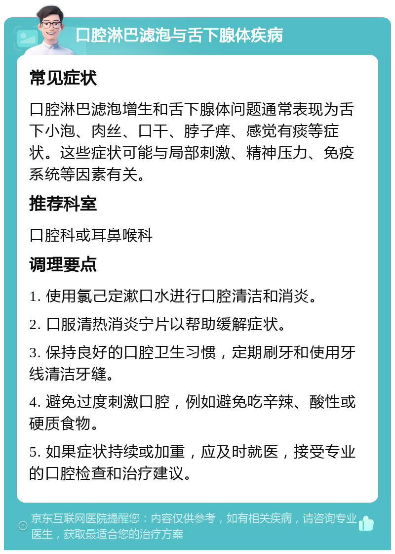 口腔淋巴滤泡与舌下腺体疾病 常见症状 口腔淋巴滤泡增生和舌下腺体问题通常表现为舌下小泡、肉丝、口干、脖子痒、感觉有痰等症状。这些症状可能与局部刺激、精神压力、免疫系统等因素有关。 推荐科室 口腔科或耳鼻喉科 调理要点 1. 使用氯己定漱口水进行口腔清洁和消炎。 2. 口服清热消炎宁片以帮助缓解症状。 3. 保持良好的口腔卫生习惯，定期刷牙和使用牙线清洁牙缝。 4. 避免过度刺激口腔，例如避免吃辛辣、酸性或硬质食物。 5. 如果症状持续或加重，应及时就医，接受专业的口腔检查和治疗建议。