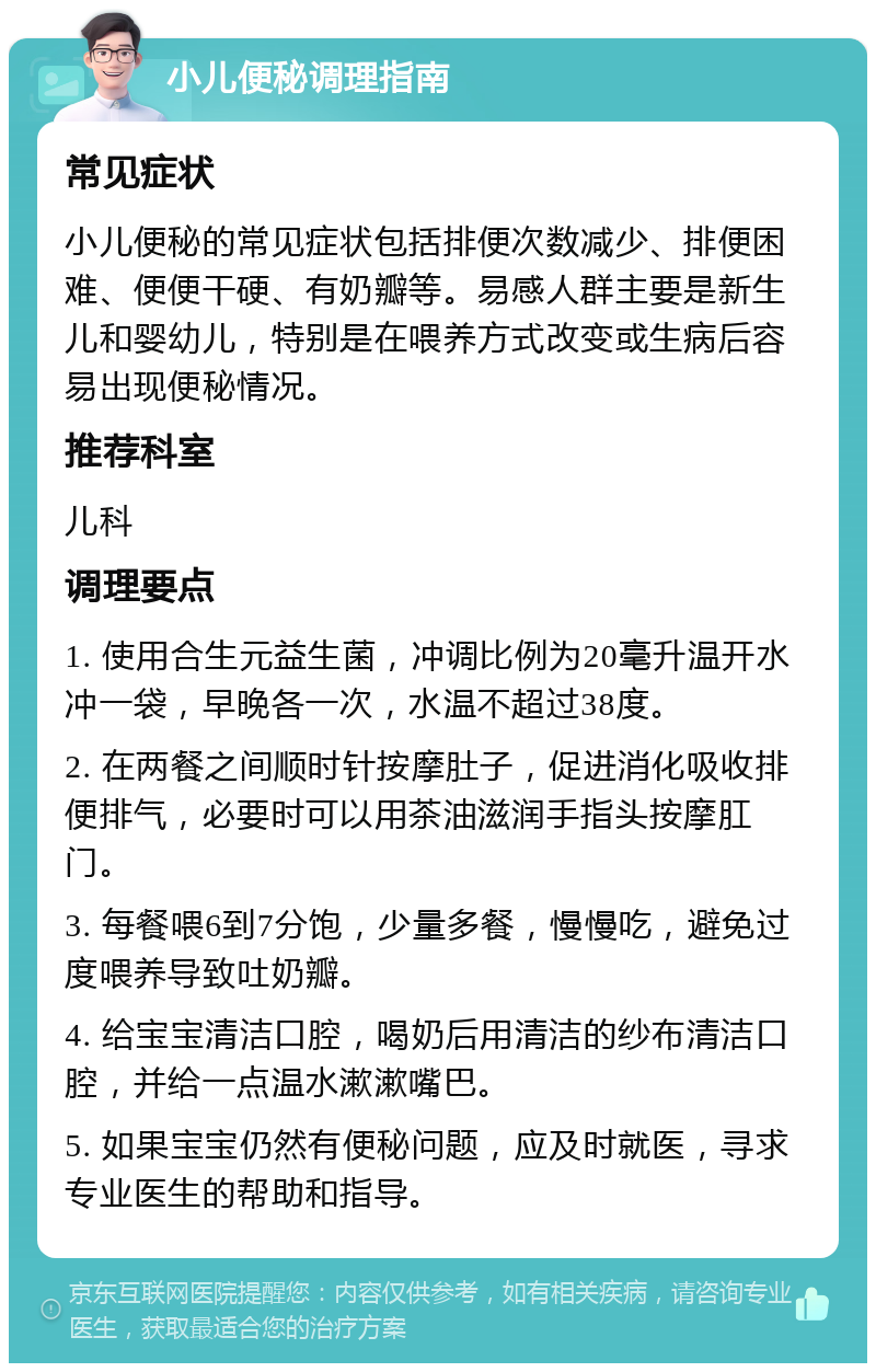 小儿便秘调理指南 常见症状 小儿便秘的常见症状包括排便次数减少、排便困难、便便干硬、有奶瓣等。易感人群主要是新生儿和婴幼儿，特别是在喂养方式改变或生病后容易出现便秘情况。 推荐科室 儿科 调理要点 1. 使用合生元益生菌，冲调比例为20毫升温开水冲一袋，早晚各一次，水温不超过38度。 2. 在两餐之间顺时针按摩肚子，促进消化吸收排便排气，必要时可以用茶油滋润手指头按摩肛门。 3. 每餐喂6到7分饱，少量多餐，慢慢吃，避免过度喂养导致吐奶瓣。 4. 给宝宝清洁口腔，喝奶后用清洁的纱布清洁口腔，并给一点温水漱漱嘴巴。 5. 如果宝宝仍然有便秘问题，应及时就医，寻求专业医生的帮助和指导。