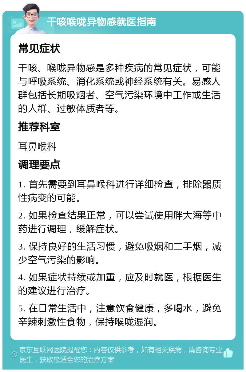 干咳喉咙异物感就医指南 常见症状 干咳、喉咙异物感是多种疾病的常见症状，可能与呼吸系统、消化系统或神经系统有关。易感人群包括长期吸烟者、空气污染环境中工作或生活的人群、过敏体质者等。 推荐科室 耳鼻喉科 调理要点 1. 首先需要到耳鼻喉科进行详细检查，排除器质性病变的可能。 2. 如果检查结果正常，可以尝试使用胖大海等中药进行调理，缓解症状。 3. 保持良好的生活习惯，避免吸烟和二手烟，减少空气污染的影响。 4. 如果症状持续或加重，应及时就医，根据医生的建议进行治疗。 5. 在日常生活中，注意饮食健康，多喝水，避免辛辣刺激性食物，保持喉咙湿润。