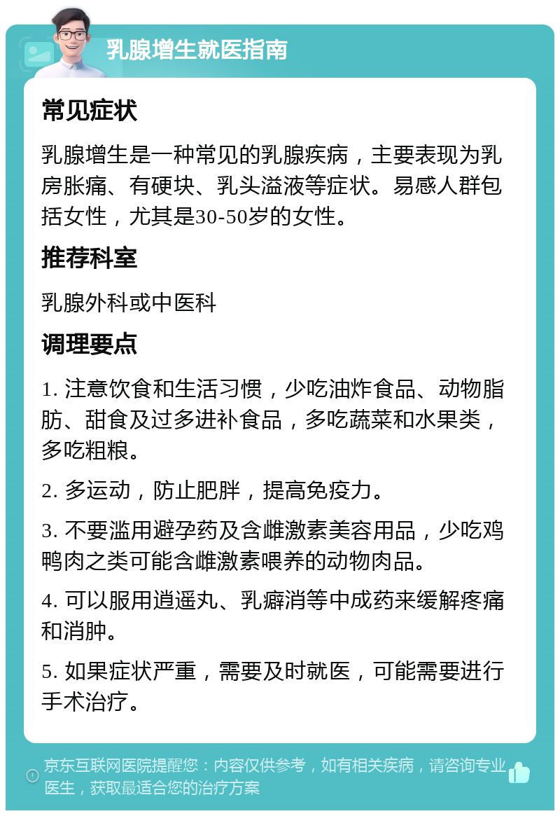 乳腺增生就医指南 常见症状 乳腺增生是一种常见的乳腺疾病，主要表现为乳房胀痛、有硬块、乳头溢液等症状。易感人群包括女性，尤其是30-50岁的女性。 推荐科室 乳腺外科或中医科 调理要点 1. 注意饮食和生活习惯，少吃油炸食品、动物脂肪、甜食及过多进补食品，多吃蔬菜和水果类，多吃粗粮。 2. 多运动，防止肥胖，提高免疫力。 3. 不要滥用避孕药及含雌激素美容用品，少吃鸡鸭肉之类可能含雌激素喂养的动物肉品。 4. 可以服用逍遥丸、乳癖消等中成药来缓解疼痛和消肿。 5. 如果症状严重，需要及时就医，可能需要进行手术治疗。