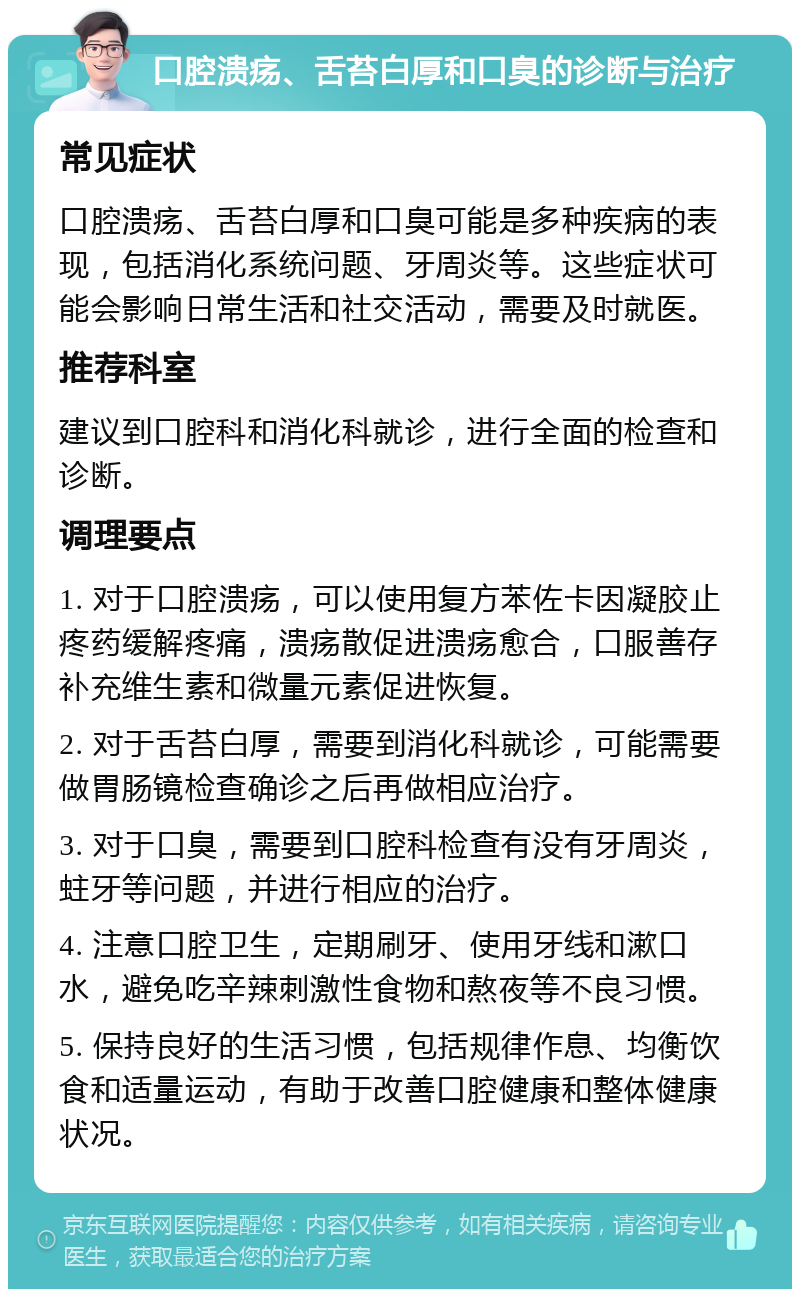 口腔溃疡、舌苔白厚和口臭的诊断与治疗 常见症状 口腔溃疡、舌苔白厚和口臭可能是多种疾病的表现，包括消化系统问题、牙周炎等。这些症状可能会影响日常生活和社交活动，需要及时就医。 推荐科室 建议到口腔科和消化科就诊，进行全面的检查和诊断。 调理要点 1. 对于口腔溃疡，可以使用复方苯佐卡因凝胶止疼药缓解疼痛，溃疡散促进溃疡愈合，口服善存补充维生素和微量元素促进恢复。 2. 对于舌苔白厚，需要到消化科就诊，可能需要做胃肠镜检查确诊之后再做相应治疗。 3. 对于口臭，需要到口腔科检查有没有牙周炎，蛀牙等问题，并进行相应的治疗。 4. 注意口腔卫生，定期刷牙、使用牙线和漱口水，避免吃辛辣刺激性食物和熬夜等不良习惯。 5. 保持良好的生活习惯，包括规律作息、均衡饮食和适量运动，有助于改善口腔健康和整体健康状况。