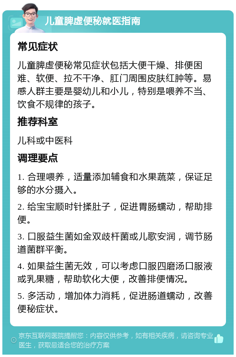 儿童脾虚便秘就医指南 常见症状 儿童脾虚便秘常见症状包括大便干燥、排便困难、软便、拉不干净、肛门周围皮肤红肿等。易感人群主要是婴幼儿和小儿，特别是喂养不当、饮食不规律的孩子。 推荐科室 儿科或中医科 调理要点 1. 合理喂养，适量添加辅食和水果蔬菜，保证足够的水分摄入。 2. 给宝宝顺时针揉肚子，促进胃肠蠕动，帮助排便。 3. 口服益生菌如金双歧杆菌或儿歌安润，调节肠道菌群平衡。 4. 如果益生菌无效，可以考虑口服四磨汤口服液或乳果糖，帮助软化大便，改善排便情况。 5. 多活动，增加体力消耗，促进肠道蠕动，改善便秘症状。