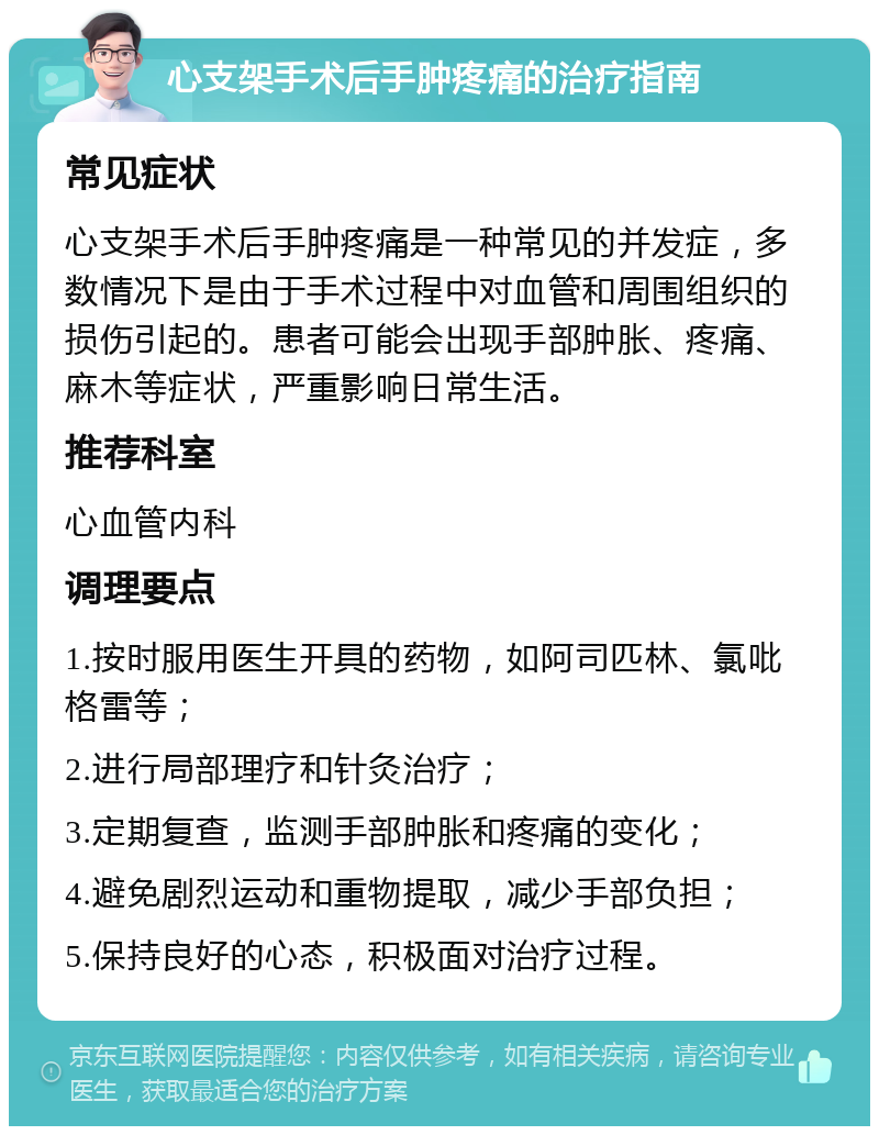 心支架手术后手肿疼痛的治疗指南 常见症状 心支架手术后手肿疼痛是一种常见的并发症，多数情况下是由于手术过程中对血管和周围组织的损伤引起的。患者可能会出现手部肿胀、疼痛、麻木等症状，严重影响日常生活。 推荐科室 心血管内科 调理要点 1.按时服用医生开具的药物，如阿司匹林、氯吡格雷等； 2.进行局部理疗和针灸治疗； 3.定期复查，监测手部肿胀和疼痛的变化； 4.避免剧烈运动和重物提取，减少手部负担； 5.保持良好的心态，积极面对治疗过程。