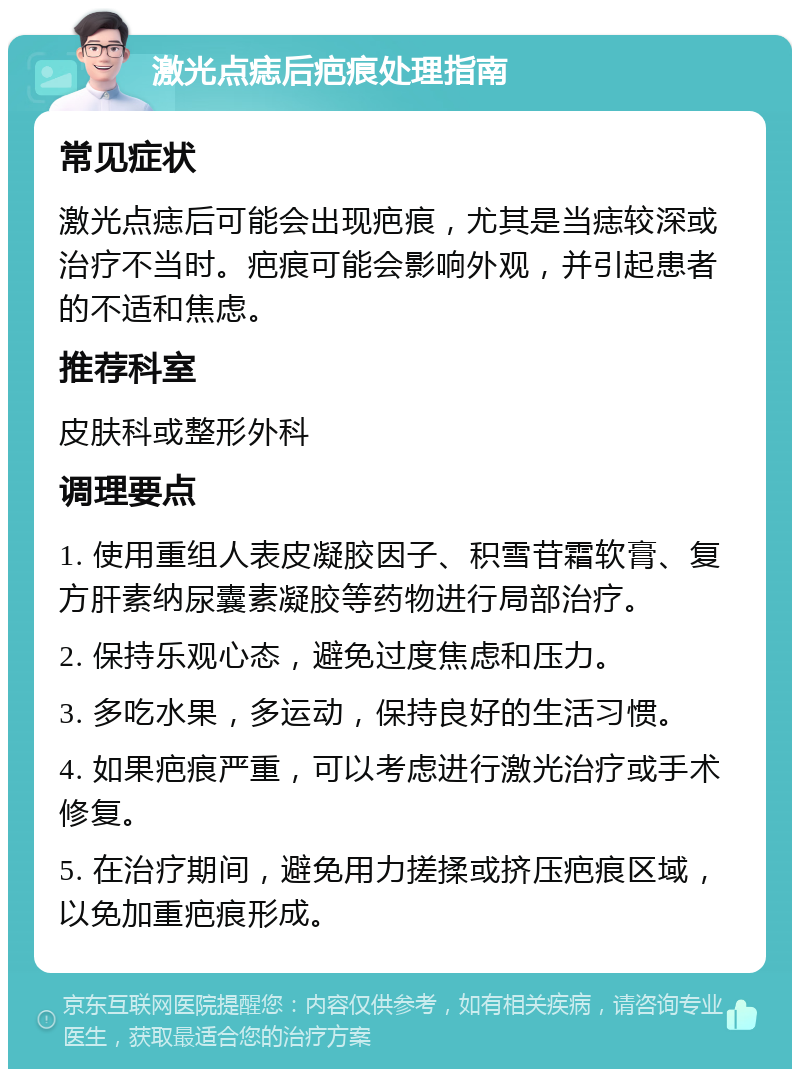 激光点痣后疤痕处理指南 常见症状 激光点痣后可能会出现疤痕，尤其是当痣较深或治疗不当时。疤痕可能会影响外观，并引起患者的不适和焦虑。 推荐科室 皮肤科或整形外科 调理要点 1. 使用重组人表皮凝胶因子、积雪苷霜软膏、复方肝素纳尿囊素凝胶等药物进行局部治疗。 2. 保持乐观心态，避免过度焦虑和压力。 3. 多吃水果，多运动，保持良好的生活习惯。 4. 如果疤痕严重，可以考虑进行激光治疗或手术修复。 5. 在治疗期间，避免用力搓揉或挤压疤痕区域，以免加重疤痕形成。