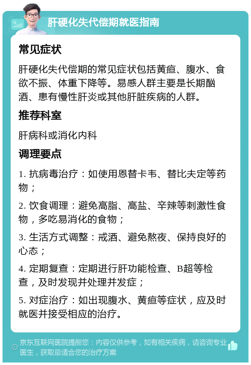 肝硬化失代偿期就医指南 常见症状 肝硬化失代偿期的常见症状包括黄疸、腹水、食欲不振、体重下降等。易感人群主要是长期酗酒、患有慢性肝炎或其他肝脏疾病的人群。 推荐科室 肝病科或消化内科 调理要点 1. 抗病毒治疗：如使用恩替卡韦、替比夫定等药物； 2. 饮食调理：避免高脂、高盐、辛辣等刺激性食物，多吃易消化的食物； 3. 生活方式调整：戒酒、避免熬夜、保持良好的心态； 4. 定期复查：定期进行肝功能检查、B超等检查，及时发现并处理并发症； 5. 对症治疗：如出现腹水、黄疸等症状，应及时就医并接受相应的治疗。