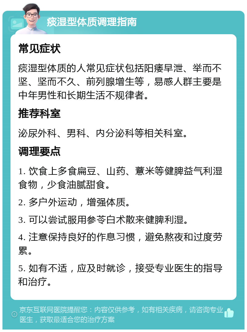 痰湿型体质调理指南 常见症状 痰湿型体质的人常见症状包括阳痿早泄、举而不坚、坚而不久、前列腺增生等，易感人群主要是中年男性和长期生活不规律者。 推荐科室 泌尿外科、男科、内分泌科等相关科室。 调理要点 1. 饮食上多食扁豆、山药、薏米等健脾益气利湿食物，少食油腻甜食。 2. 多户外运动，增强体质。 3. 可以尝试服用参苓白术散来健脾利湿。 4. 注意保持良好的作息习惯，避免熬夜和过度劳累。 5. 如有不适，应及时就诊，接受专业医生的指导和治疗。