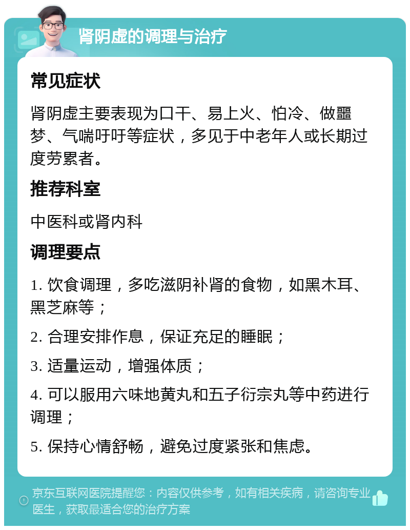 肾阴虚的调理与治疗 常见症状 肾阴虚主要表现为口干、易上火、怕冷、做噩梦、气喘吁吁等症状，多见于中老年人或长期过度劳累者。 推荐科室 中医科或肾内科 调理要点 1. 饮食调理，多吃滋阴补肾的食物，如黑木耳、黑芝麻等； 2. 合理安排作息，保证充足的睡眠； 3. 适量运动，增强体质； 4. 可以服用六味地黄丸和五子衍宗丸等中药进行调理； 5. 保持心情舒畅，避免过度紧张和焦虑。