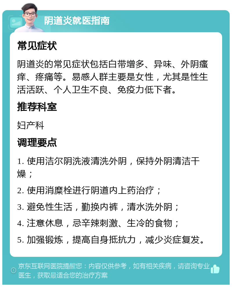 阴道炎就医指南 常见症状 阴道炎的常见症状包括白带增多、异味、外阴瘙痒、疼痛等。易感人群主要是女性，尤其是性生活活跃、个人卫生不良、免疫力低下者。 推荐科室 妇产科 调理要点 1. 使用洁尔阴洗液清洗外阴，保持外阴清洁干燥； 2. 使用消糜栓进行阴道内上药治疗； 3. 避免性生活，勤换内裤，清水洗外阴； 4. 注意休息，忌辛辣刺激、生冷的食物； 5. 加强锻炼，提高自身抵抗力，减少炎症复发。