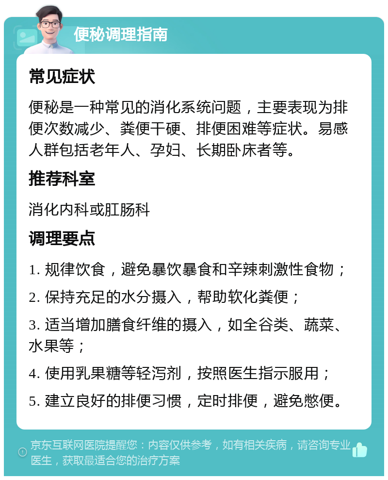 便秘调理指南 常见症状 便秘是一种常见的消化系统问题，主要表现为排便次数减少、粪便干硬、排便困难等症状。易感人群包括老年人、孕妇、长期卧床者等。 推荐科室 消化内科或肛肠科 调理要点 1. 规律饮食，避免暴饮暴食和辛辣刺激性食物； 2. 保持充足的水分摄入，帮助软化粪便； 3. 适当增加膳食纤维的摄入，如全谷类、蔬菜、水果等； 4. 使用乳果糖等轻泻剂，按照医生指示服用； 5. 建立良好的排便习惯，定时排便，避免憋便。