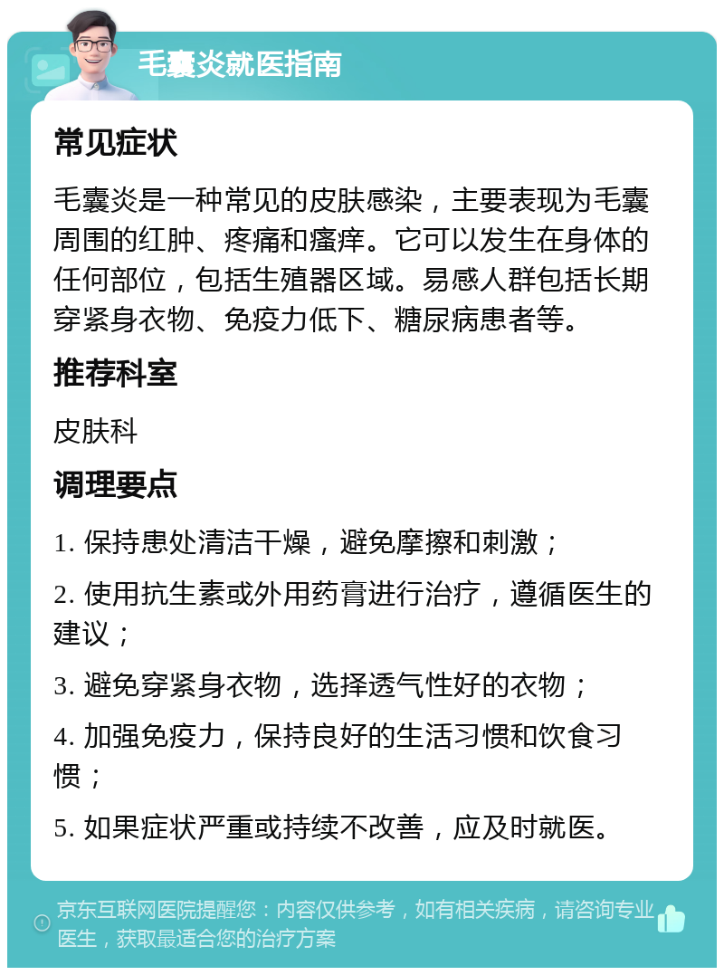 毛囊炎就医指南 常见症状 毛囊炎是一种常见的皮肤感染，主要表现为毛囊周围的红肿、疼痛和瘙痒。它可以发生在身体的任何部位，包括生殖器区域。易感人群包括长期穿紧身衣物、免疫力低下、糖尿病患者等。 推荐科室 皮肤科 调理要点 1. 保持患处清洁干燥，避免摩擦和刺激； 2. 使用抗生素或外用药膏进行治疗，遵循医生的建议； 3. 避免穿紧身衣物，选择透气性好的衣物； 4. 加强免疫力，保持良好的生活习惯和饮食习惯； 5. 如果症状严重或持续不改善，应及时就医。