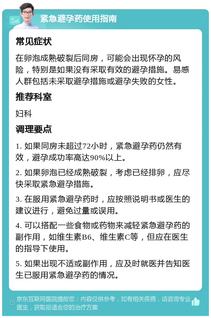 紧急避孕药使用指南 常见症状 在卵泡成熟破裂后同房，可能会出现怀孕的风险，特别是如果没有采取有效的避孕措施。易感人群包括未采取避孕措施或避孕失败的女性。 推荐科室 妇科 调理要点 1. 如果同房未超过72小时，紧急避孕药仍然有效，避孕成功率高达90%以上。 2. 如果卵泡已经成熟破裂，考虑已经排卵，应尽快采取紧急避孕措施。 3. 在服用紧急避孕药时，应按照说明书或医生的建议进行，避免过量或误用。 4. 可以搭配一些食物或药物来减轻紧急避孕药的副作用，如维生素B6、维生素C等，但应在医生的指导下使用。 5. 如果出现不适或副作用，应及时就医并告知医生已服用紧急避孕药的情况。