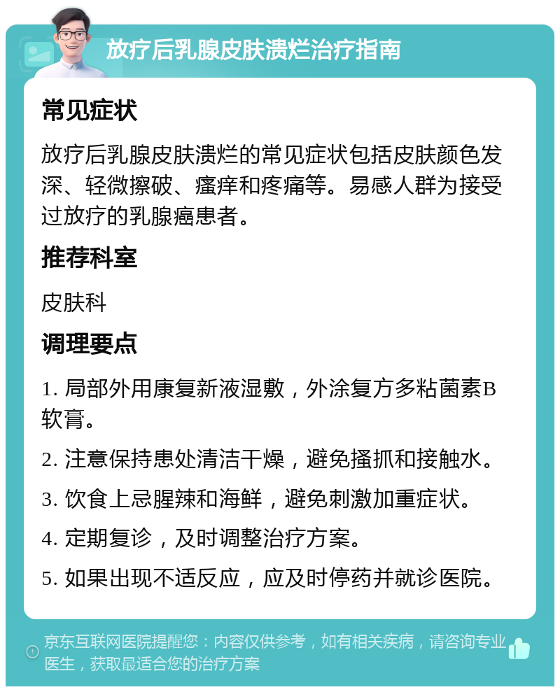 放疗后乳腺皮肤溃烂治疗指南 常见症状 放疗后乳腺皮肤溃烂的常见症状包括皮肤颜色发深、轻微擦破、瘙痒和疼痛等。易感人群为接受过放疗的乳腺癌患者。 推荐科室 皮肤科 调理要点 1. 局部外用康复新液湿敷，外涂复方多粘菌素B软膏。 2. 注意保持患处清洁干燥，避免搔抓和接触水。 3. 饮食上忌腥辣和海鲜，避免刺激加重症状。 4. 定期复诊，及时调整治疗方案。 5. 如果出现不适反应，应及时停药并就诊医院。