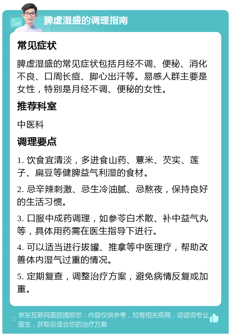 脾虚湿盛的调理指南 常见症状 脾虚湿盛的常见症状包括月经不调、便秘、消化不良、口周长痘、脚心出汗等。易感人群主要是女性，特别是月经不调、便秘的女性。 推荐科室 中医科 调理要点 1. 饮食宜清淡，多进食山药、薏米、芡实、莲子、扁豆等健脾益气利湿的食材。 2. 忌辛辣刺激、忌生冷油腻、忌熬夜，保持良好的生活习惯。 3. 口服中成药调理，如参苓白术散、补中益气丸等，具体用药需在医生指导下进行。 4. 可以适当进行拔罐、推拿等中医理疗，帮助改善体内湿气过重的情况。 5. 定期复查，调整治疗方案，避免病情反复或加重。