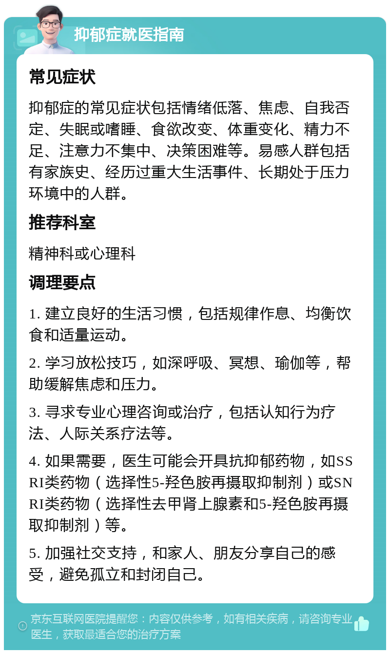 抑郁症就医指南 常见症状 抑郁症的常见症状包括情绪低落、焦虑、自我否定、失眠或嗜睡、食欲改变、体重变化、精力不足、注意力不集中、决策困难等。易感人群包括有家族史、经历过重大生活事件、长期处于压力环境中的人群。 推荐科室 精神科或心理科 调理要点 1. 建立良好的生活习惯，包括规律作息、均衡饮食和适量运动。 2. 学习放松技巧，如深呼吸、冥想、瑜伽等，帮助缓解焦虑和压力。 3. 寻求专业心理咨询或治疗，包括认知行为疗法、人际关系疗法等。 4. 如果需要，医生可能会开具抗抑郁药物，如SSRI类药物（选择性5-羟色胺再摄取抑制剂）或SNRI类药物（选择性去甲肾上腺素和5-羟色胺再摄取抑制剂）等。 5. 加强社交支持，和家人、朋友分享自己的感受，避免孤立和封闭自己。