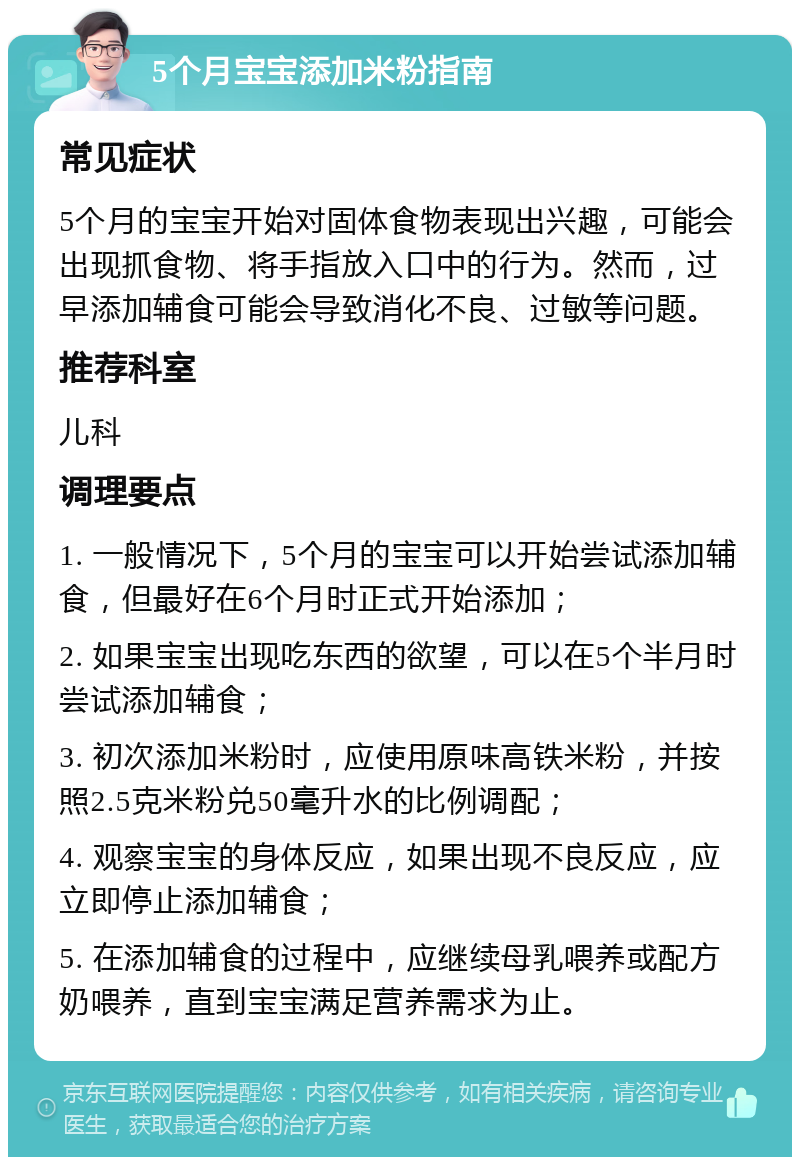 5个月宝宝添加米粉指南 常见症状 5个月的宝宝开始对固体食物表现出兴趣，可能会出现抓食物、将手指放入口中的行为。然而，过早添加辅食可能会导致消化不良、过敏等问题。 推荐科室 儿科 调理要点 1. 一般情况下，5个月的宝宝可以开始尝试添加辅食，但最好在6个月时正式开始添加； 2. 如果宝宝出现吃东西的欲望，可以在5个半月时尝试添加辅食； 3. 初次添加米粉时，应使用原味高铁米粉，并按照2.5克米粉兑50毫升水的比例调配； 4. 观察宝宝的身体反应，如果出现不良反应，应立即停止添加辅食； 5. 在添加辅食的过程中，应继续母乳喂养或配方奶喂养，直到宝宝满足营养需求为止。