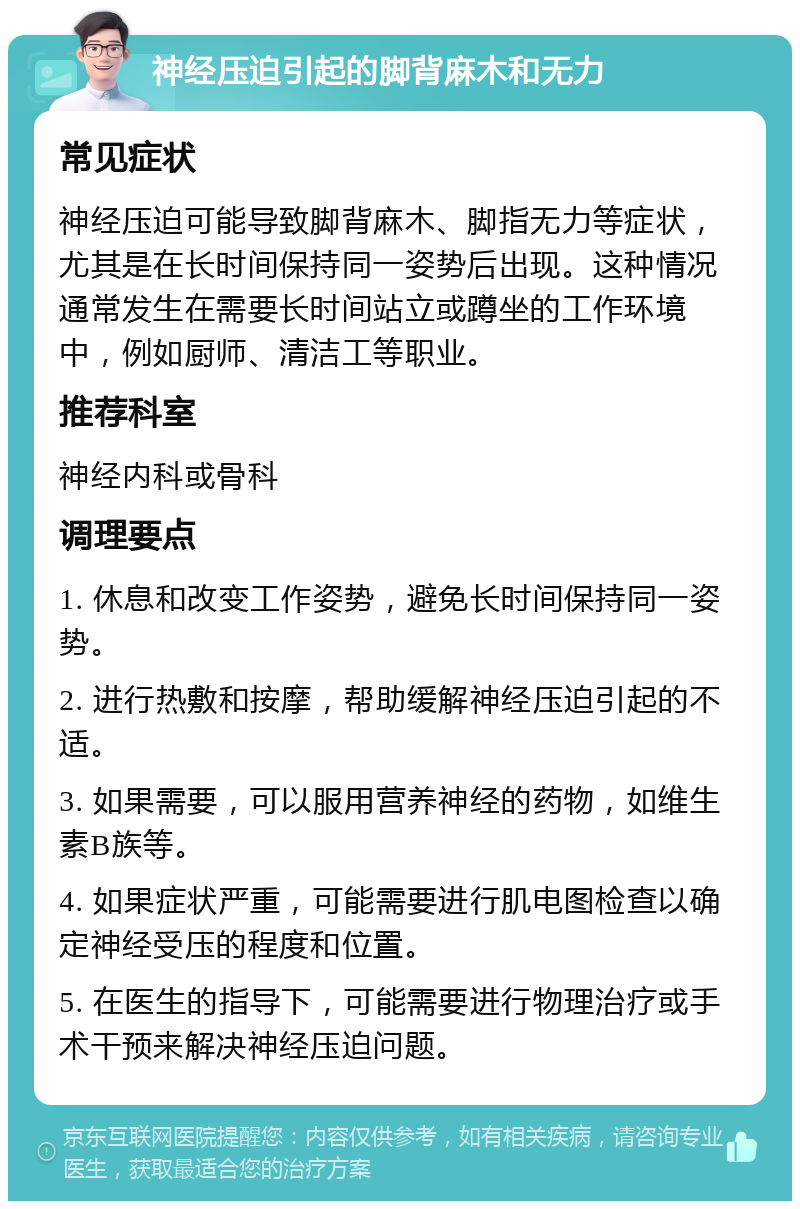 神经压迫引起的脚背麻木和无力 常见症状 神经压迫可能导致脚背麻木、脚指无力等症状，尤其是在长时间保持同一姿势后出现。这种情况通常发生在需要长时间站立或蹲坐的工作环境中，例如厨师、清洁工等职业。 推荐科室 神经内科或骨科 调理要点 1. 休息和改变工作姿势，避免长时间保持同一姿势。 2. 进行热敷和按摩，帮助缓解神经压迫引起的不适。 3. 如果需要，可以服用营养神经的药物，如维生素B族等。 4. 如果症状严重，可能需要进行肌电图检查以确定神经受压的程度和位置。 5. 在医生的指导下，可能需要进行物理治疗或手术干预来解决神经压迫问题。