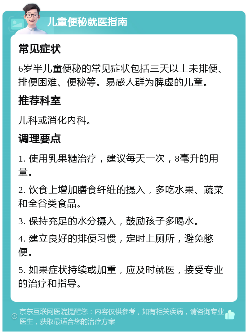 儿童便秘就医指南 常见症状 6岁半儿童便秘的常见症状包括三天以上未排便、排便困难、便秘等。易感人群为脾虚的儿童。 推荐科室 儿科或消化内科。 调理要点 1. 使用乳果糖治疗，建议每天一次，8毫升的用量。 2. 饮食上增加膳食纤维的摄入，多吃水果、蔬菜和全谷类食品。 3. 保持充足的水分摄入，鼓励孩子多喝水。 4. 建立良好的排便习惯，定时上厕所，避免憋便。 5. 如果症状持续或加重，应及时就医，接受专业的治疗和指导。