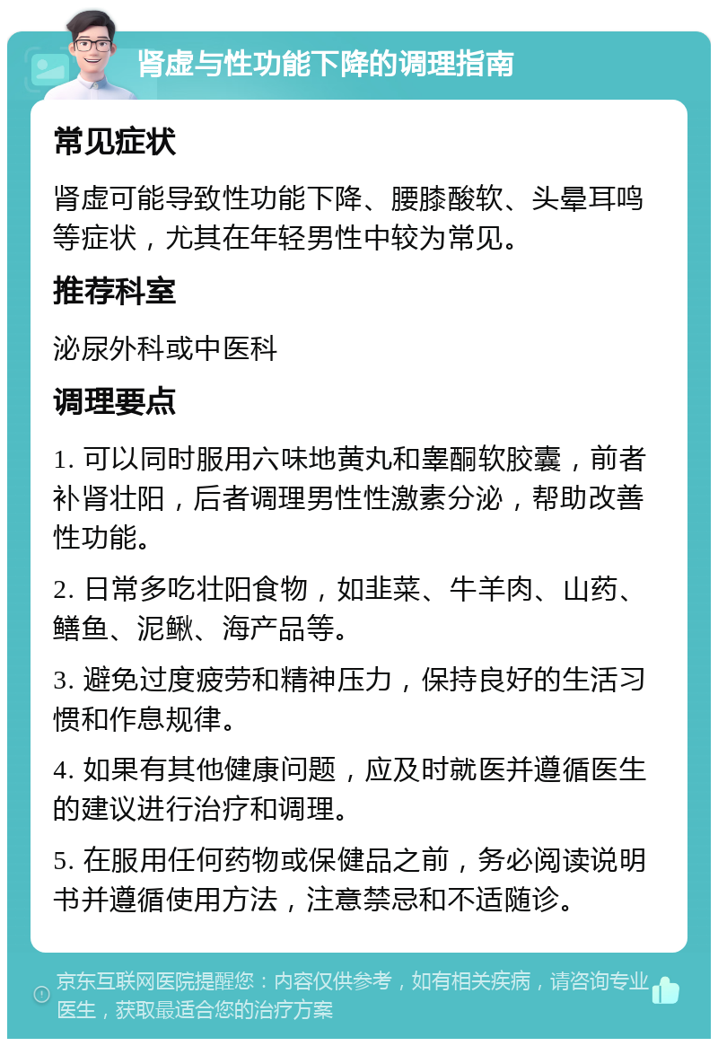 肾虚与性功能下降的调理指南 常见症状 肾虚可能导致性功能下降、腰膝酸软、头晕耳鸣等症状，尤其在年轻男性中较为常见。 推荐科室 泌尿外科或中医科 调理要点 1. 可以同时服用六味地黄丸和睾酮软胶囊，前者补肾壮阳，后者调理男性性激素分泌，帮助改善性功能。 2. 日常多吃壮阳食物，如韭菜、牛羊肉、山药、鳝鱼、泥鳅、海产品等。 3. 避免过度疲劳和精神压力，保持良好的生活习惯和作息规律。 4. 如果有其他健康问题，应及时就医并遵循医生的建议进行治疗和调理。 5. 在服用任何药物或保健品之前，务必阅读说明书并遵循使用方法，注意禁忌和不适随诊。