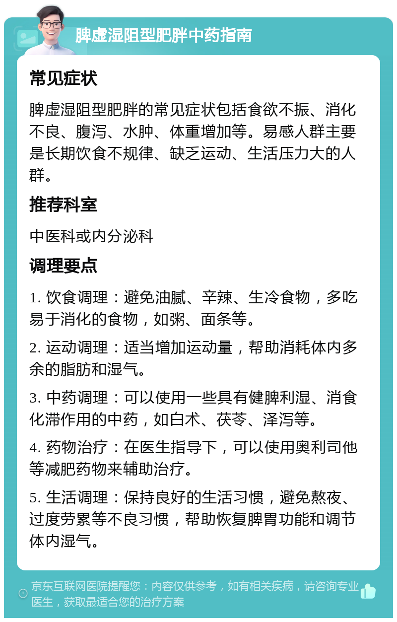 脾虚湿阻型肥胖中药指南 常见症状 脾虚湿阻型肥胖的常见症状包括食欲不振、消化不良、腹泻、水肿、体重增加等。易感人群主要是长期饮食不规律、缺乏运动、生活压力大的人群。 推荐科室 中医科或内分泌科 调理要点 1. 饮食调理：避免油腻、辛辣、生冷食物，多吃易于消化的食物，如粥、面条等。 2. 运动调理：适当增加运动量，帮助消耗体内多余的脂肪和湿气。 3. 中药调理：可以使用一些具有健脾利湿、消食化滞作用的中药，如白术、茯苓、泽泻等。 4. 药物治疗：在医生指导下，可以使用奥利司他等减肥药物来辅助治疗。 5. 生活调理：保持良好的生活习惯，避免熬夜、过度劳累等不良习惯，帮助恢复脾胃功能和调节体内湿气。