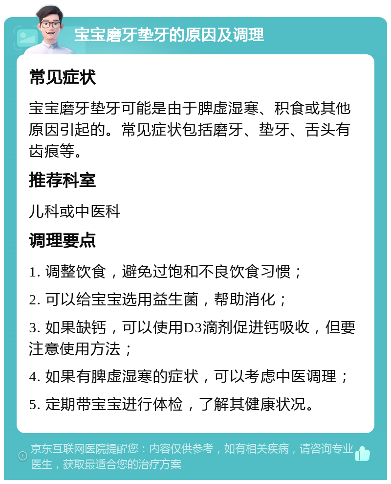 宝宝磨牙垫牙的原因及调理 常见症状 宝宝磨牙垫牙可能是由于脾虚湿寒、积食或其他原因引起的。常见症状包括磨牙、垫牙、舌头有齿痕等。 推荐科室 儿科或中医科 调理要点 1. 调整饮食，避免过饱和不良饮食习惯； 2. 可以给宝宝选用益生菌，帮助消化； 3. 如果缺钙，可以使用D3滴剂促进钙吸收，但要注意使用方法； 4. 如果有脾虚湿寒的症状，可以考虑中医调理； 5. 定期带宝宝进行体检，了解其健康状况。