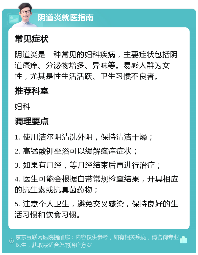 阴道炎就医指南 常见症状 阴道炎是一种常见的妇科疾病，主要症状包括阴道瘙痒、分泌物增多、异味等。易感人群为女性，尤其是性生活活跃、卫生习惯不良者。 推荐科室 妇科 调理要点 1. 使用洁尔阴清洗外阴，保持清洁干燥； 2. 高锰酸钾坐浴可以缓解瘙痒症状； 3. 如果有月经，等月经结束后再进行治疗； 4. 医生可能会根据白带常规检查结果，开具相应的抗生素或抗真菌药物； 5. 注意个人卫生，避免交叉感染，保持良好的生活习惯和饮食习惯。