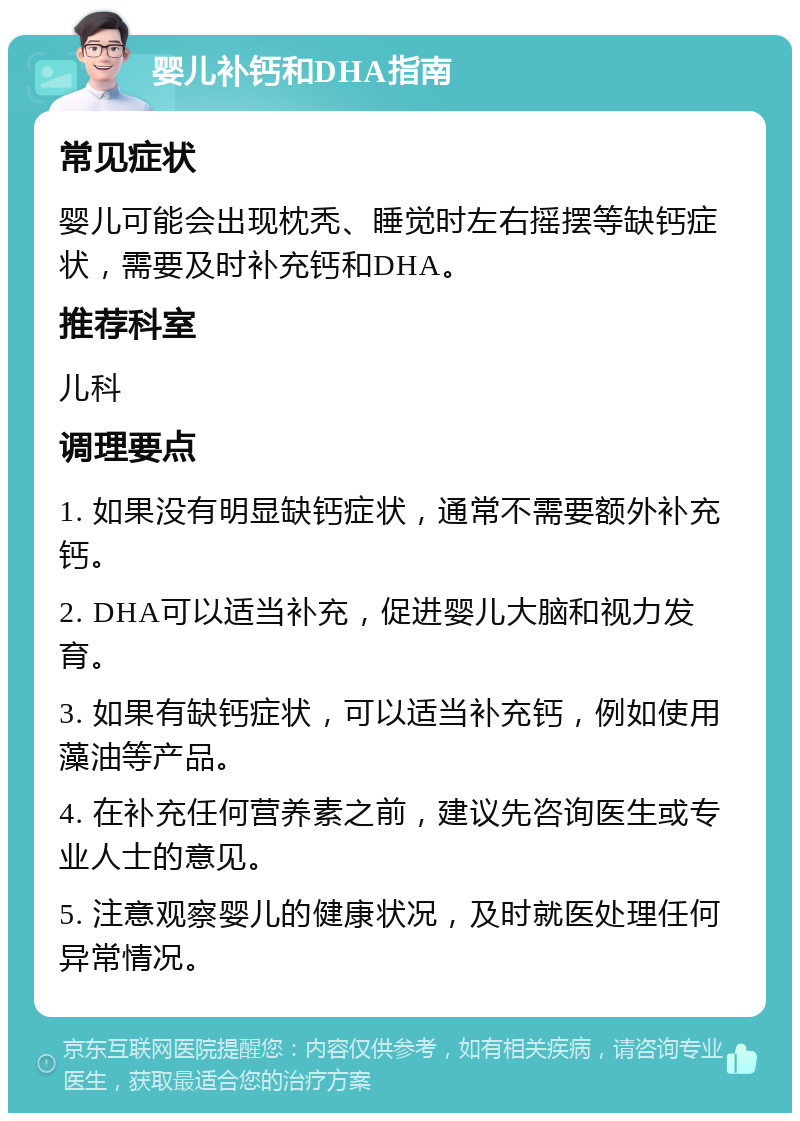 婴儿补钙和DHA指南 常见症状 婴儿可能会出现枕秃、睡觉时左右摇摆等缺钙症状，需要及时补充钙和DHA。 推荐科室 儿科 调理要点 1. 如果没有明显缺钙症状，通常不需要额外补充钙。 2. DHA可以适当补充，促进婴儿大脑和视力发育。 3. 如果有缺钙症状，可以适当补充钙，例如使用藻油等产品。 4. 在补充任何营养素之前，建议先咨询医生或专业人士的意见。 5. 注意观察婴儿的健康状况，及时就医处理任何异常情况。