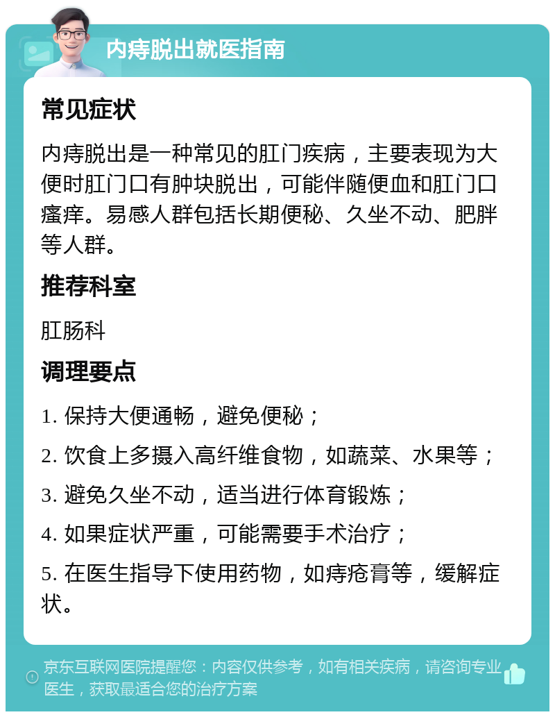 内痔脱出就医指南 常见症状 内痔脱出是一种常见的肛门疾病，主要表现为大便时肛门口有肿块脱出，可能伴随便血和肛门口瘙痒。易感人群包括长期便秘、久坐不动、肥胖等人群。 推荐科室 肛肠科 调理要点 1. 保持大便通畅，避免便秘； 2. 饮食上多摄入高纤维食物，如蔬菜、水果等； 3. 避免久坐不动，适当进行体育锻炼； 4. 如果症状严重，可能需要手术治疗； 5. 在医生指导下使用药物，如痔疮膏等，缓解症状。