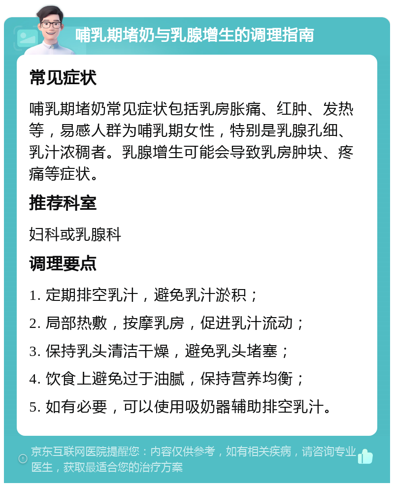 哺乳期堵奶与乳腺增生的调理指南 常见症状 哺乳期堵奶常见症状包括乳房胀痛、红肿、发热等，易感人群为哺乳期女性，特别是乳腺孔细、乳汁浓稠者。乳腺增生可能会导致乳房肿块、疼痛等症状。 推荐科室 妇科或乳腺科 调理要点 1. 定期排空乳汁，避免乳汁淤积； 2. 局部热敷，按摩乳房，促进乳汁流动； 3. 保持乳头清洁干燥，避免乳头堵塞； 4. 饮食上避免过于油腻，保持营养均衡； 5. 如有必要，可以使用吸奶器辅助排空乳汁。