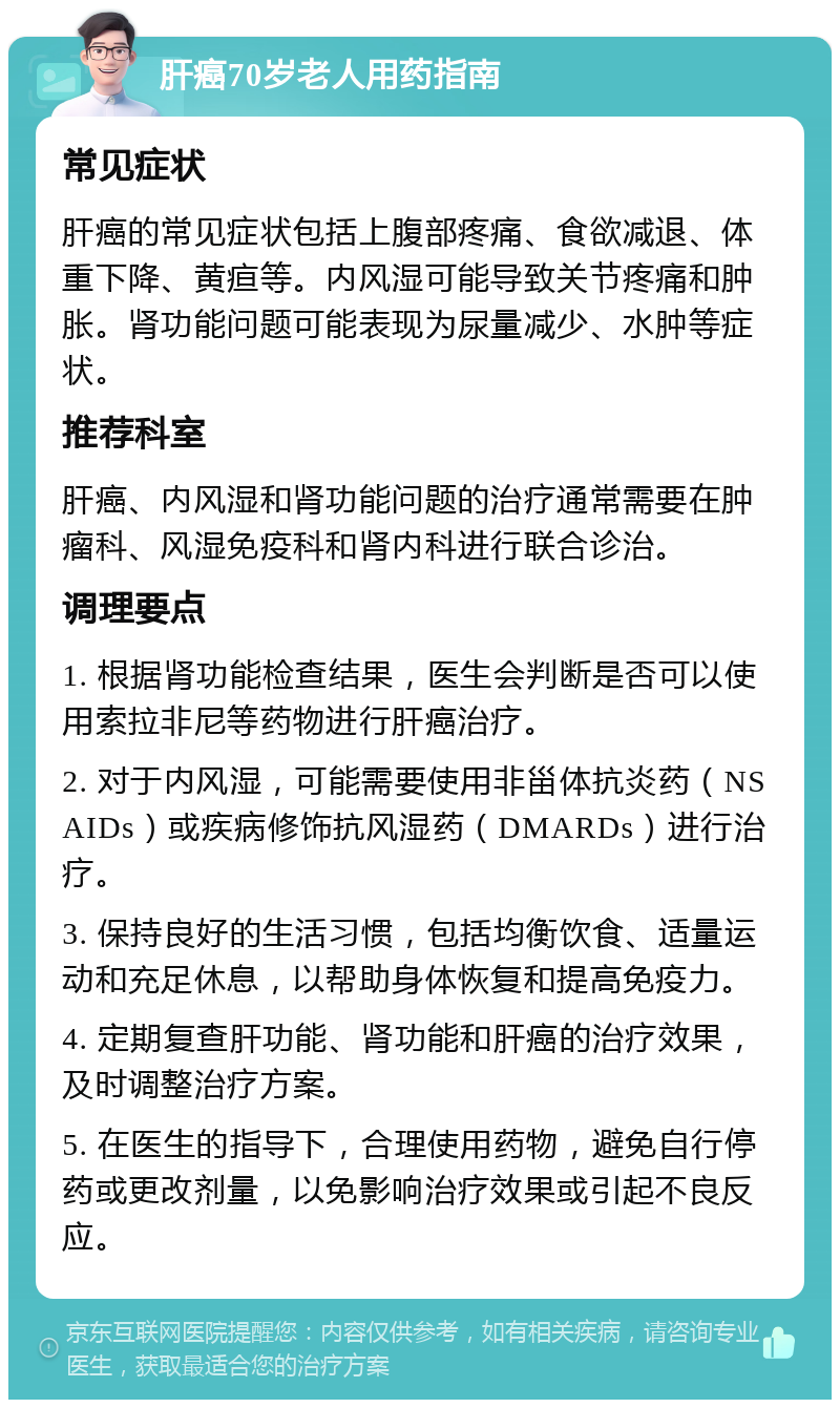 肝癌70岁老人用药指南 常见症状 肝癌的常见症状包括上腹部疼痛、食欲减退、体重下降、黄疸等。内风湿可能导致关节疼痛和肿胀。肾功能问题可能表现为尿量减少、水肿等症状。 推荐科室 肝癌、内风湿和肾功能问题的治疗通常需要在肿瘤科、风湿免疫科和肾内科进行联合诊治。 调理要点 1. 根据肾功能检查结果，医生会判断是否可以使用索拉非尼等药物进行肝癌治疗。 2. 对于内风湿，可能需要使用非甾体抗炎药（NSAIDs）或疾病修饰抗风湿药（DMARDs）进行治疗。 3. 保持良好的生活习惯，包括均衡饮食、适量运动和充足休息，以帮助身体恢复和提高免疫力。 4. 定期复查肝功能、肾功能和肝癌的治疗效果，及时调整治疗方案。 5. 在医生的指导下，合理使用药物，避免自行停药或更改剂量，以免影响治疗效果或引起不良反应。