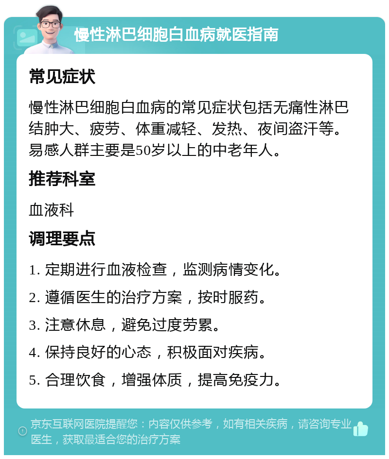 慢性淋巴细胞白血病就医指南 常见症状 慢性淋巴细胞白血病的常见症状包括无痛性淋巴结肿大、疲劳、体重减轻、发热、夜间盗汗等。易感人群主要是50岁以上的中老年人。 推荐科室 血液科 调理要点 1. 定期进行血液检查，监测病情变化。 2. 遵循医生的治疗方案，按时服药。 3. 注意休息，避免过度劳累。 4. 保持良好的心态，积极面对疾病。 5. 合理饮食，增强体质，提高免疫力。