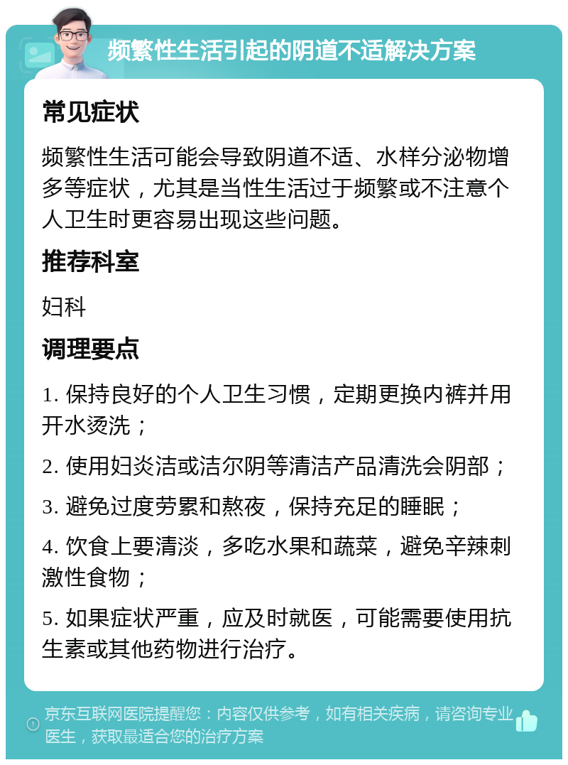 频繁性生活引起的阴道不适解决方案 常见症状 频繁性生活可能会导致阴道不适、水样分泌物增多等症状，尤其是当性生活过于频繁或不注意个人卫生时更容易出现这些问题。 推荐科室 妇科 调理要点 1. 保持良好的个人卫生习惯，定期更换内裤并用开水烫洗； 2. 使用妇炎洁或洁尔阴等清洁产品清洗会阴部； 3. 避免过度劳累和熬夜，保持充足的睡眠； 4. 饮食上要清淡，多吃水果和蔬菜，避免辛辣刺激性食物； 5. 如果症状严重，应及时就医，可能需要使用抗生素或其他药物进行治疗。